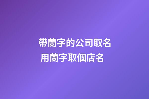 帶蘭字的公司取名 用蘭字取個店名-第1張-公司起名-玄機派